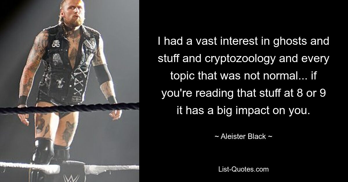 I had a vast interest in ghosts and stuff and cryptozoology and every topic that was not normal... if you're reading that stuff at 8 or 9 it has a big impact on you. — © Aleister Black