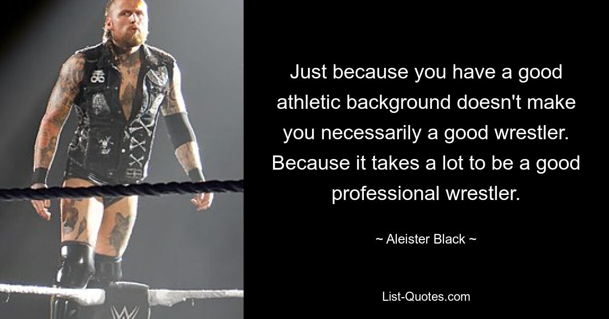 Just because you have a good athletic background doesn't make you necessarily a good wrestler. Because it takes a lot to be a good professional wrestler. — © Aleister Black