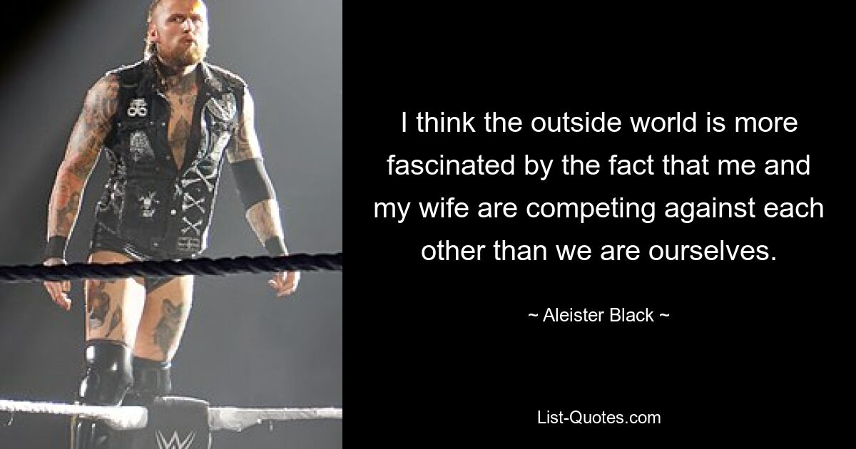 I think the outside world is more fascinated by the fact that me and my wife are competing against each other than we are ourselves. — © Aleister Black