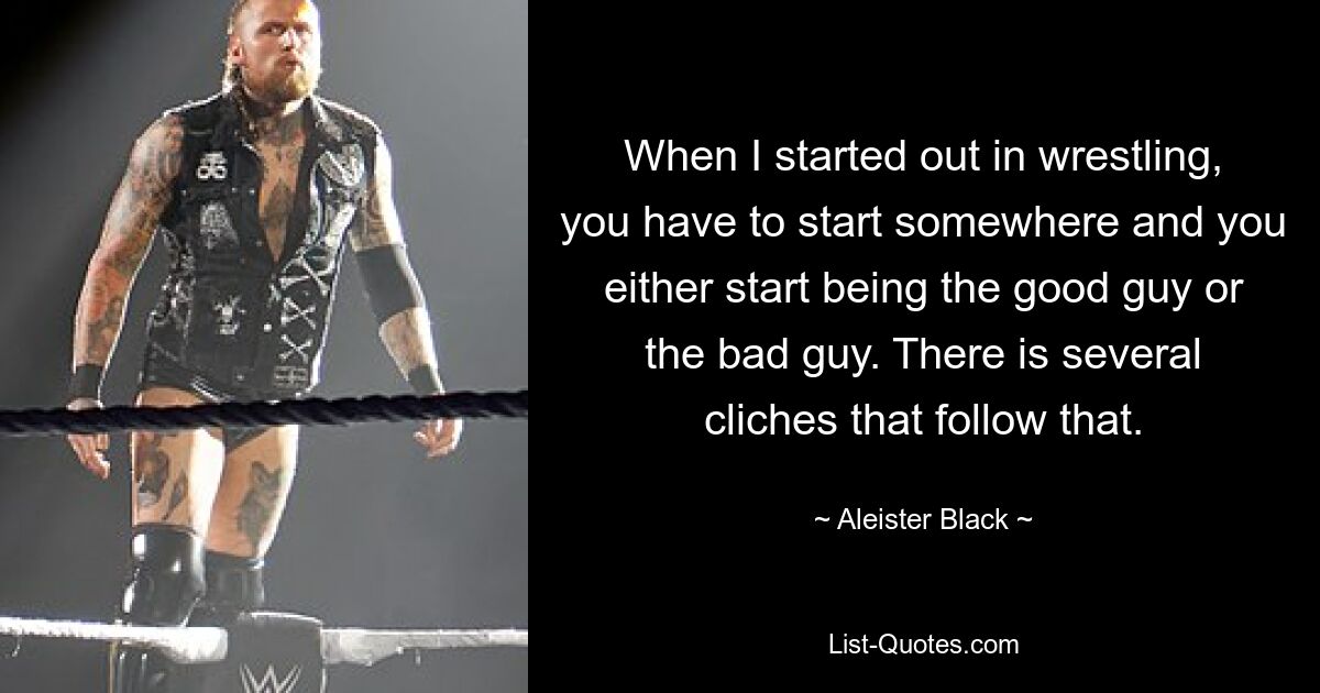 When I started out in wrestling, you have to start somewhere and you either start being the good guy or the bad guy. There is several cliches that follow that. — © Aleister Black