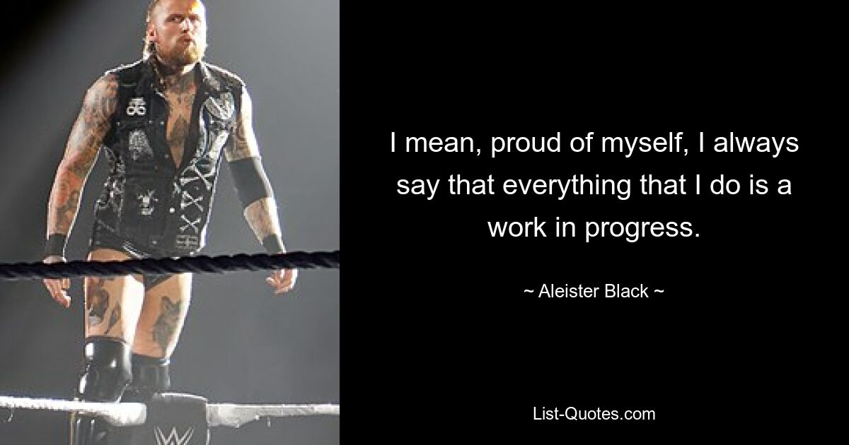 I mean, proud of myself, I always say that everything that I do is a work in progress. — © Aleister Black