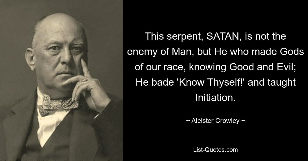 This serpent, SATAN, is not the enemy of Man, but He who made Gods of our race, knowing Good and Evil; He bade 'Know Thyself!' and taught Initiation. — © Aleister Crowley