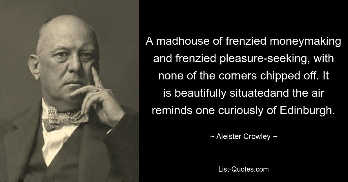 A madhouse of frenzied moneymaking and frenzied pleasure-seeking, with none of the corners chipped off. It is beautifully situatedand the air reminds one curiously of Edinburgh. — © Aleister Crowley