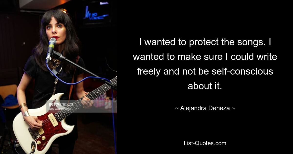 I wanted to protect the songs. I wanted to make sure I could write freely and not be self-conscious about it. — © Alejandra Deheza