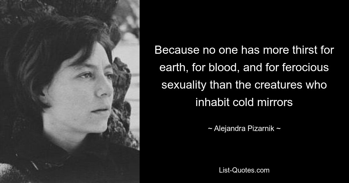 Because no one has more thirst for earth, for blood, and for ferocious sexuality than the creatures who inhabit cold mirrors — © Alejandra Pizarnik