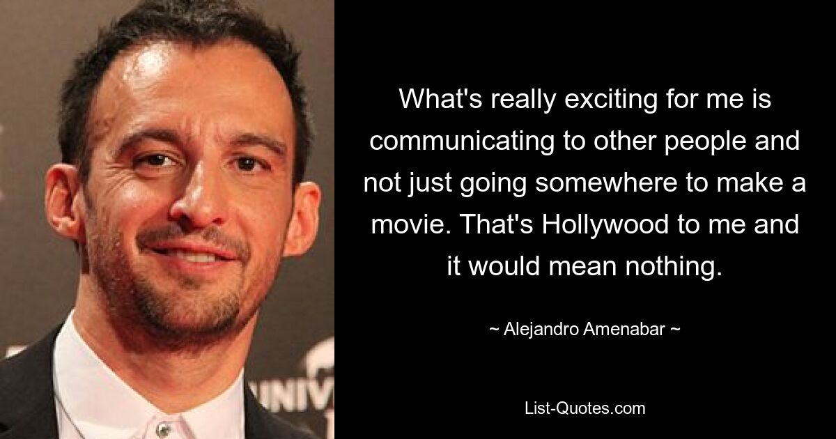 What's really exciting for me is communicating to other people and not just going somewhere to make a movie. That's Hollywood to me and it would mean nothing. — © Alejandro Amenabar