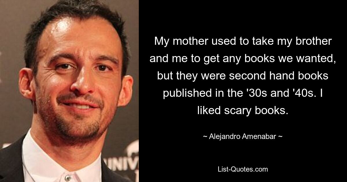 My mother used to take my brother and me to get any books we wanted, but they were second hand books published in the '30s and '40s. I liked scary books. — © Alejandro Amenabar