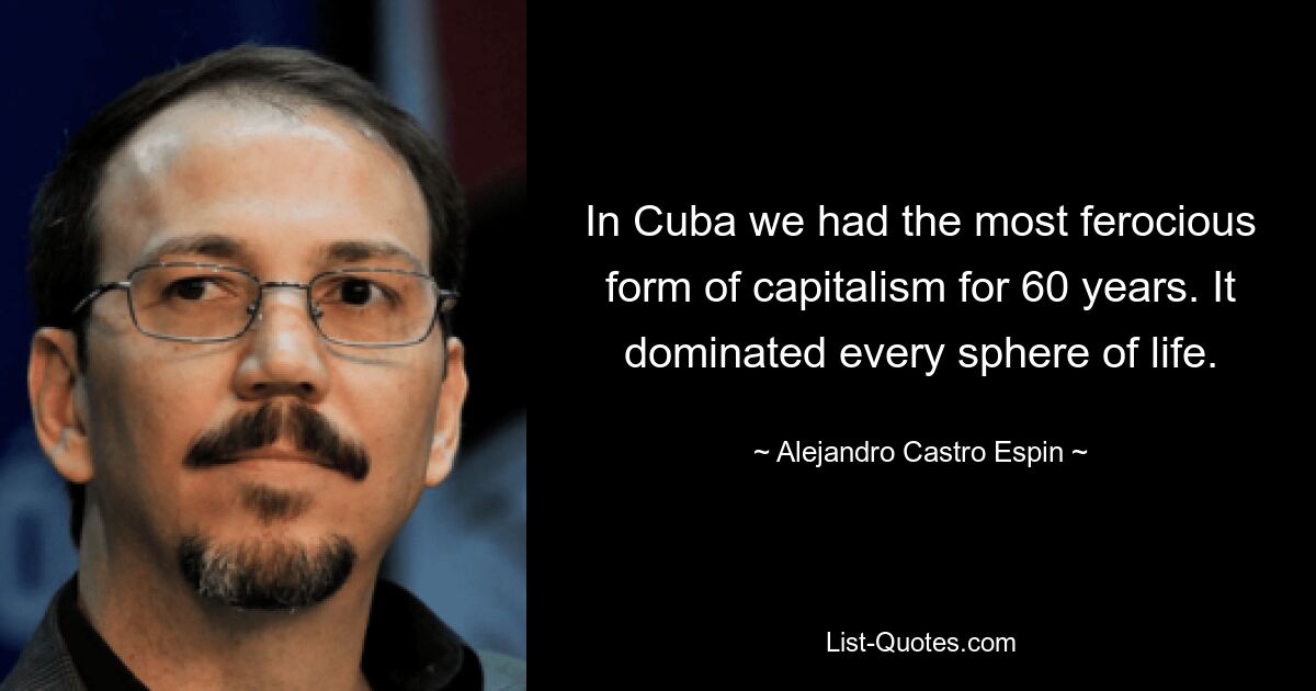 In Cuba we had the most ferocious form of capitalism for 60 years. It dominated every sphere of life. — © Alejandro Castro Espin