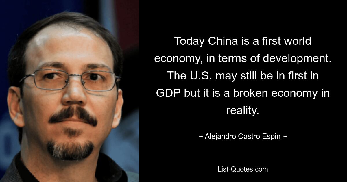 Today China is a first world economy, in terms of development. The U.S. may still be in first in GDP but it is a broken economy in reality. — © Alejandro Castro Espin