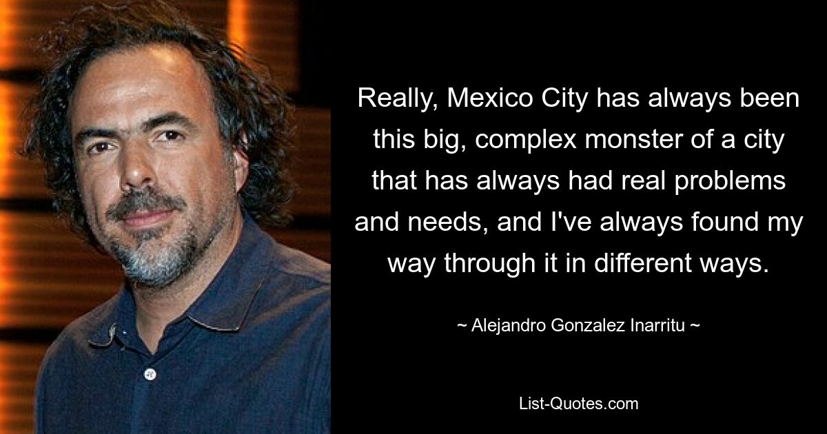 Really, Mexico City has always been this big, complex monster of a city that has always had real problems and needs, and I've always found my way through it in different ways. — © Alejandro Gonzalez Inarritu