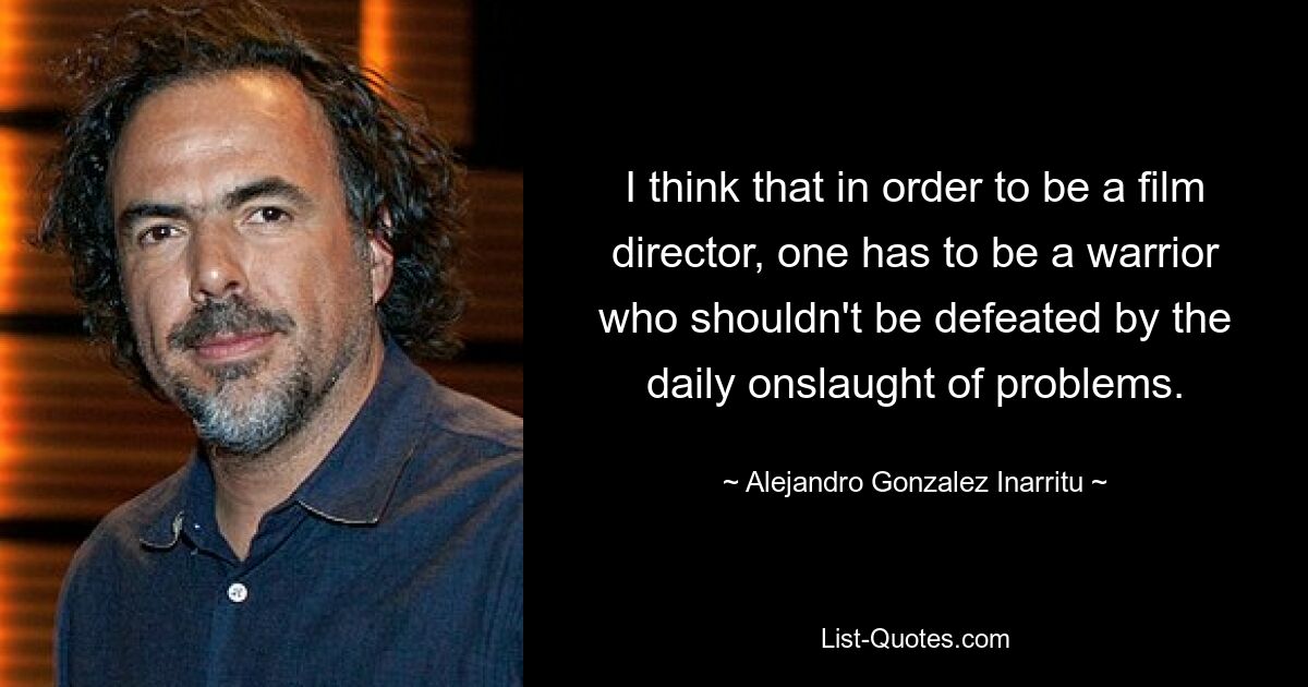 I think that in order to be a film director, one has to be a warrior who shouldn't be defeated by the daily onslaught of problems. — © Alejandro Gonzalez Inarritu