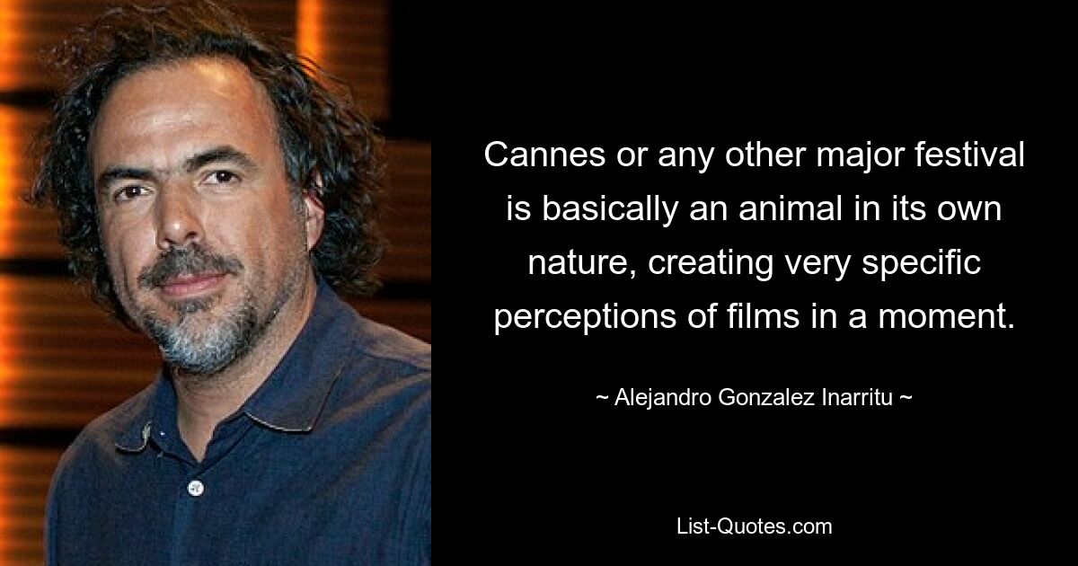 Cannes or any other major festival is basically an animal in its own nature, creating very specific perceptions of films in a moment. — © Alejandro Gonzalez Inarritu