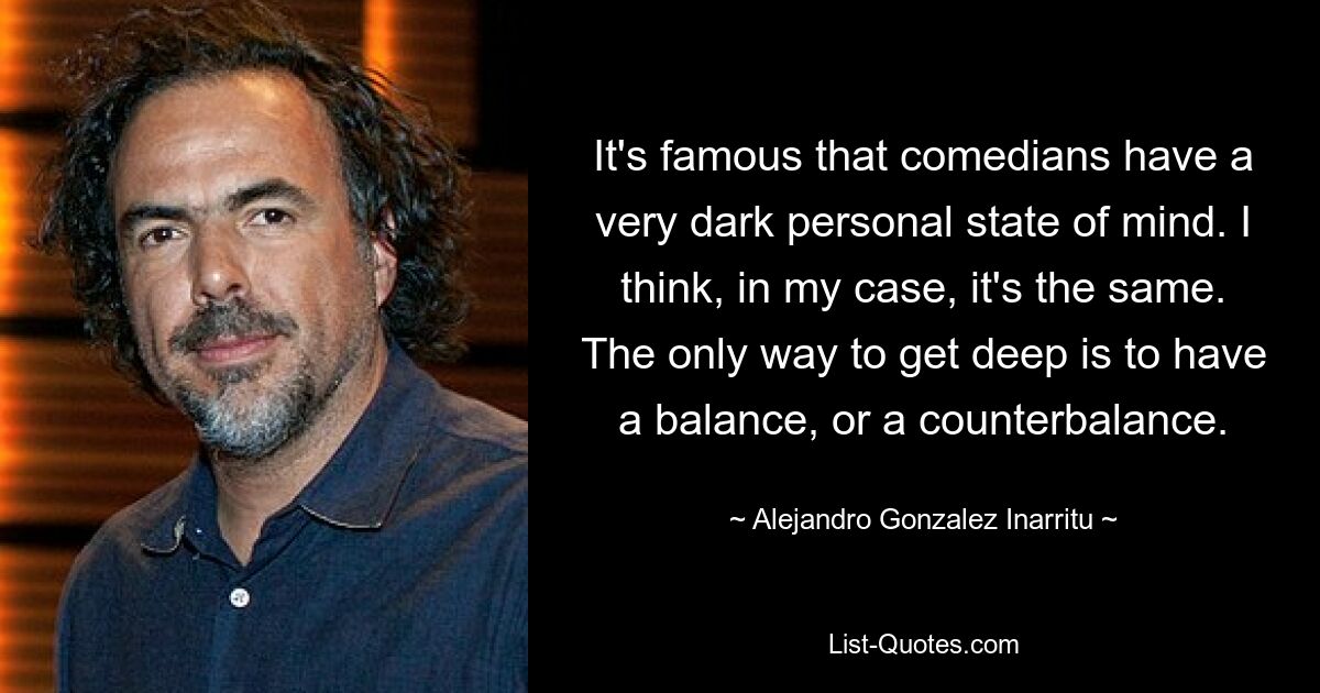 It's famous that comedians have a very dark personal state of mind. I think, in my case, it's the same. The only way to get deep is to have a balance, or a counterbalance. — © Alejandro Gonzalez Inarritu