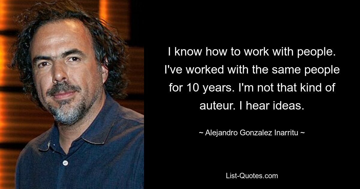 I know how to work with people. I've worked with the same people for 10 years. I'm not that kind of auteur. I hear ideas. — © Alejandro Gonzalez Inarritu