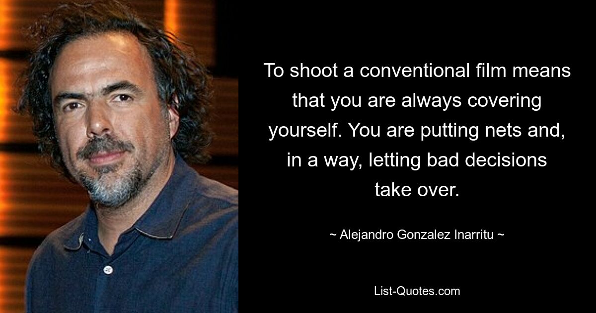 To shoot a conventional film means that you are always covering yourself. You are putting nets and, in a way, letting bad decisions take over. — © Alejandro Gonzalez Inarritu