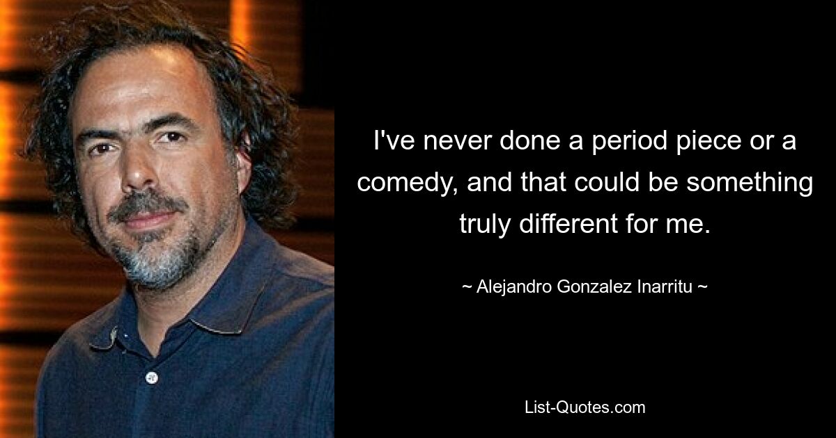 I've never done a period piece or a comedy, and that could be something truly different for me. — © Alejandro Gonzalez Inarritu