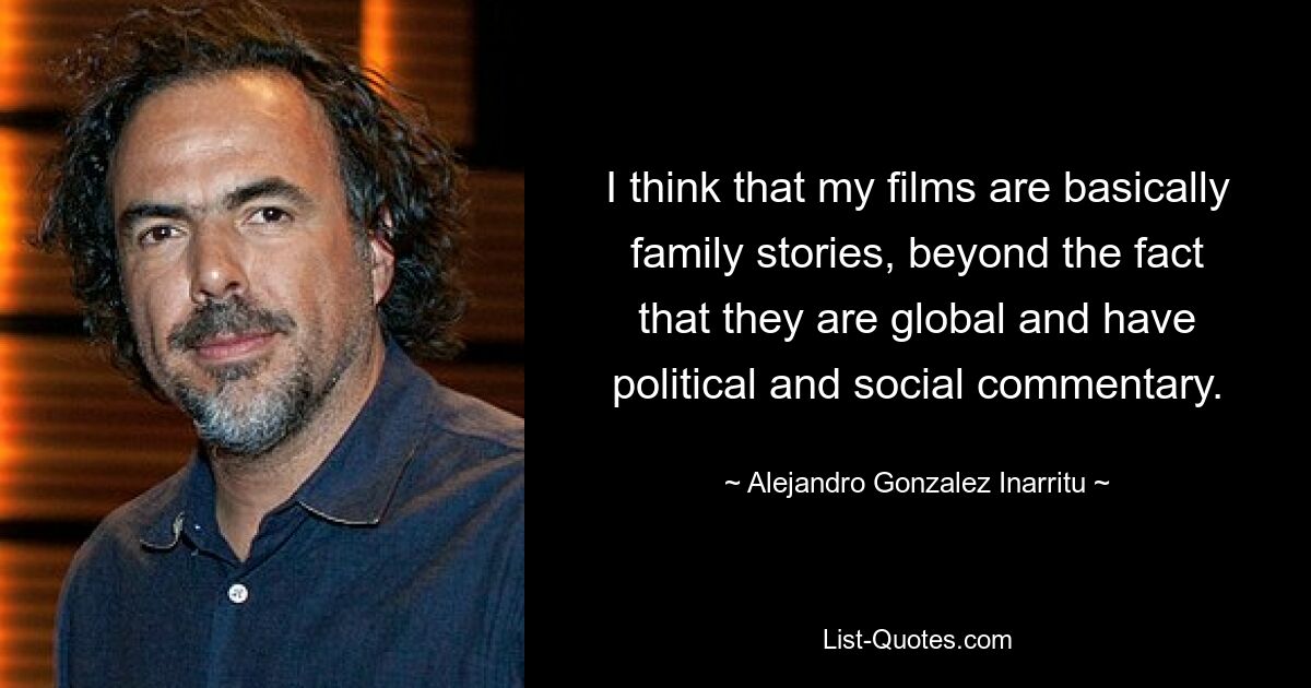 I think that my films are basically family stories, beyond the fact that they are global and have political and social commentary. — © Alejandro Gonzalez Inarritu