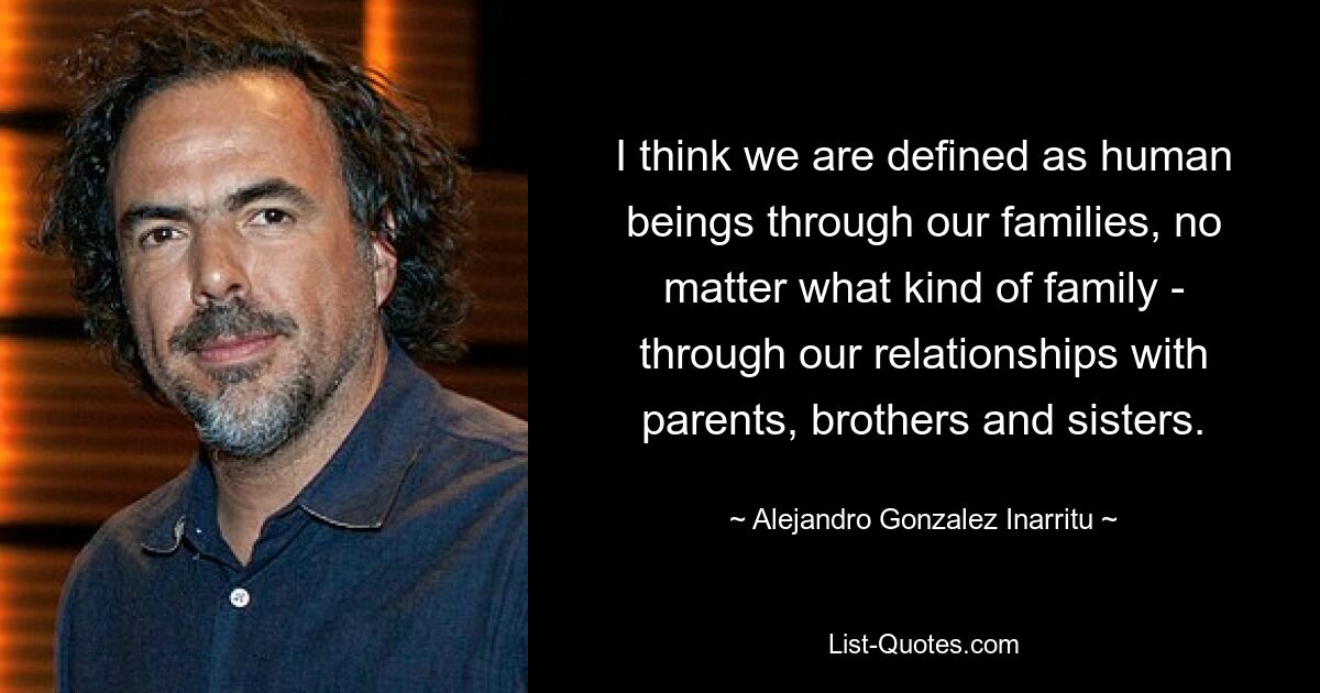 I think we are defined as human beings through our families, no matter what kind of family - through our relationships with parents, brothers and sisters. — © Alejandro Gonzalez Inarritu