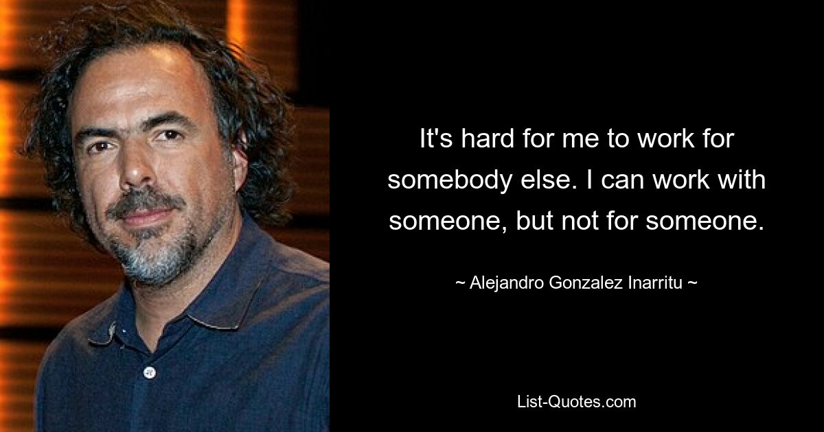 It's hard for me to work for somebody else. I can work with someone, but not for someone. — © Alejandro Gonzalez Inarritu