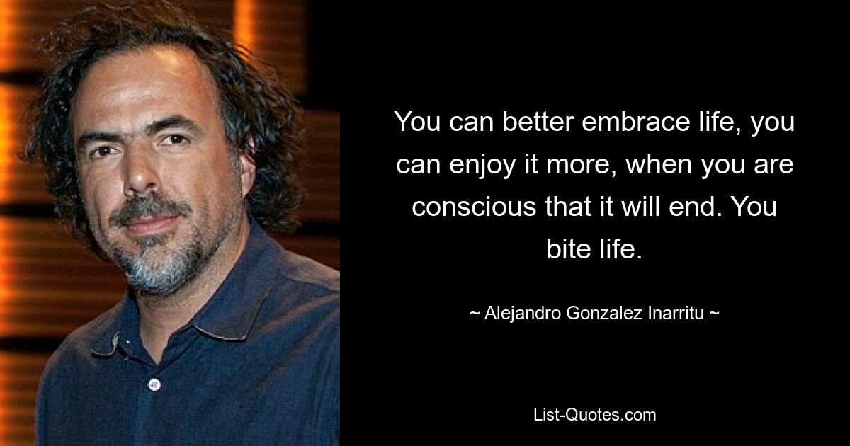 You can better embrace life, you can enjoy it more, when you are conscious that it will end. You bite life. — © Alejandro Gonzalez Inarritu