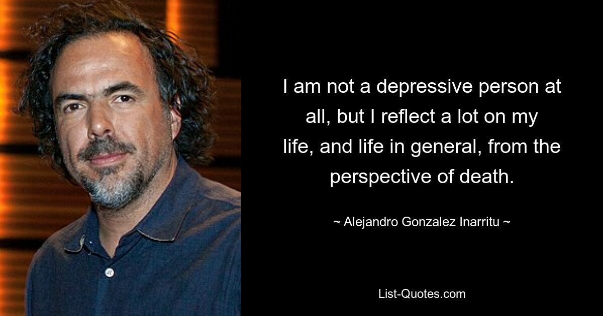 I am not a depressive person at all, but I reflect a lot on my life, and life in general, from the perspective of death. — © Alejandro Gonzalez Inarritu