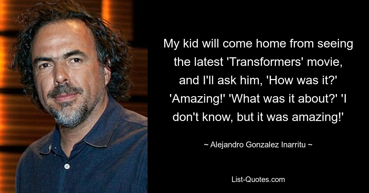 My kid will come home from seeing the latest 'Transformers' movie, and I'll ask him, 'How was it?' 'Amazing!' 'What was it about?' 'I don't know, but it was amazing!' — © Alejandro Gonzalez Inarritu