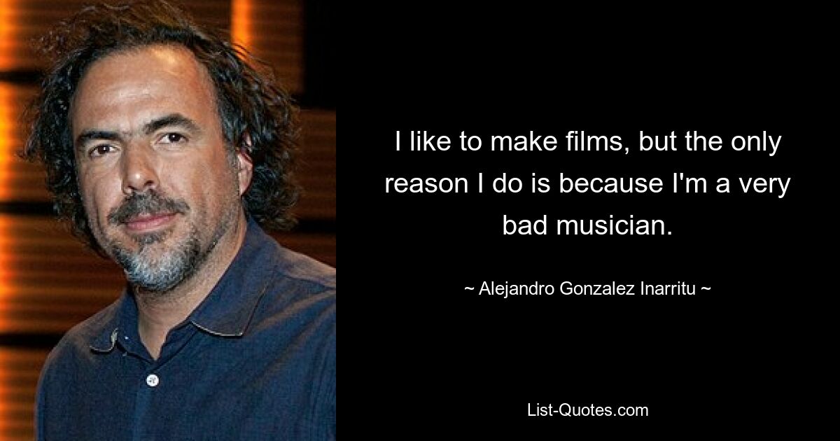 I like to make films, but the only reason I do is because I'm a very bad musician. — © Alejandro Gonzalez Inarritu