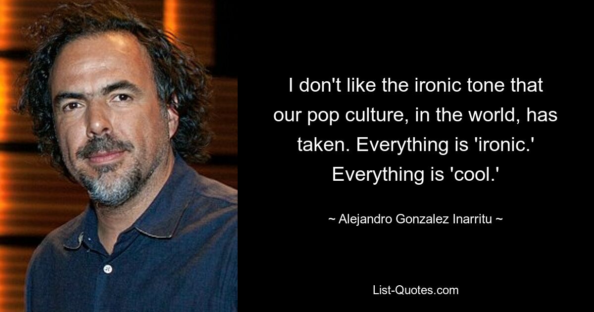 I don't like the ironic tone that our pop culture, in the world, has taken. Everything is 'ironic.' Everything is 'cool.' — © Alejandro Gonzalez Inarritu