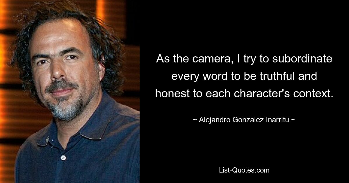 As the camera, I try to subordinate every word to be truthful and honest to each character's context. — © Alejandro Gonzalez Inarritu