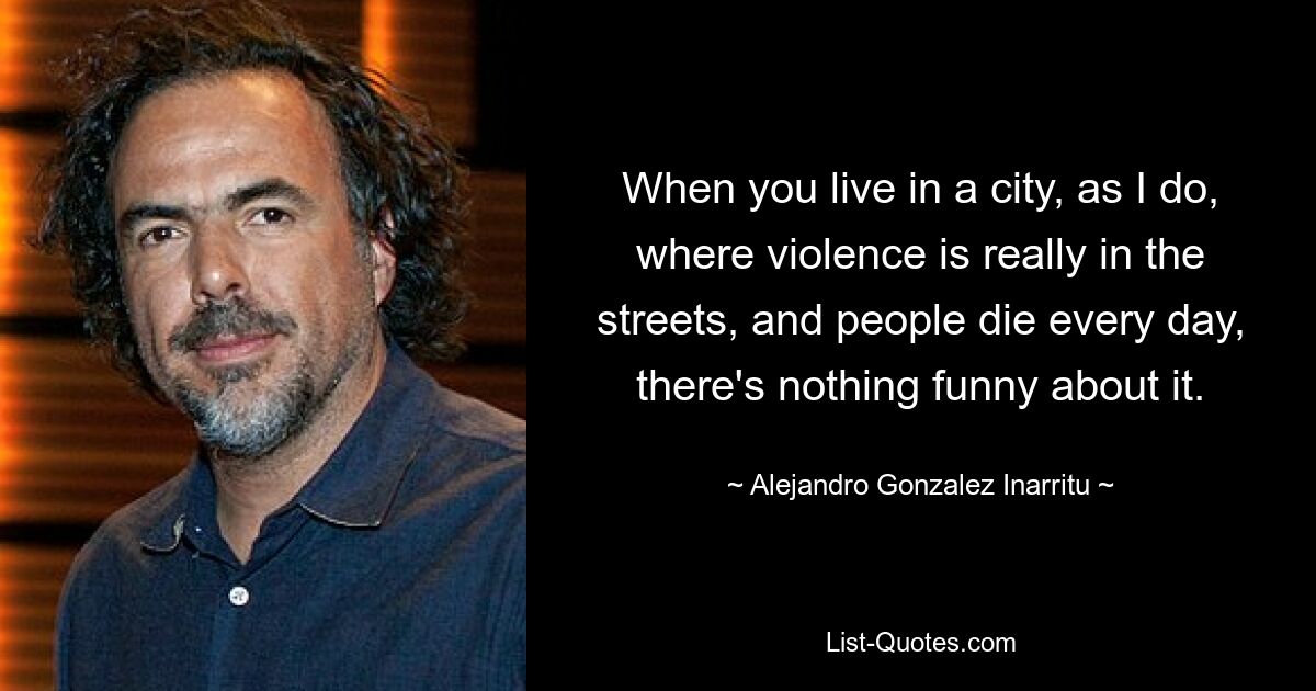 When you live in a city, as I do, where violence is really in the streets, and people die every day, there's nothing funny about it. — © Alejandro Gonzalez Inarritu