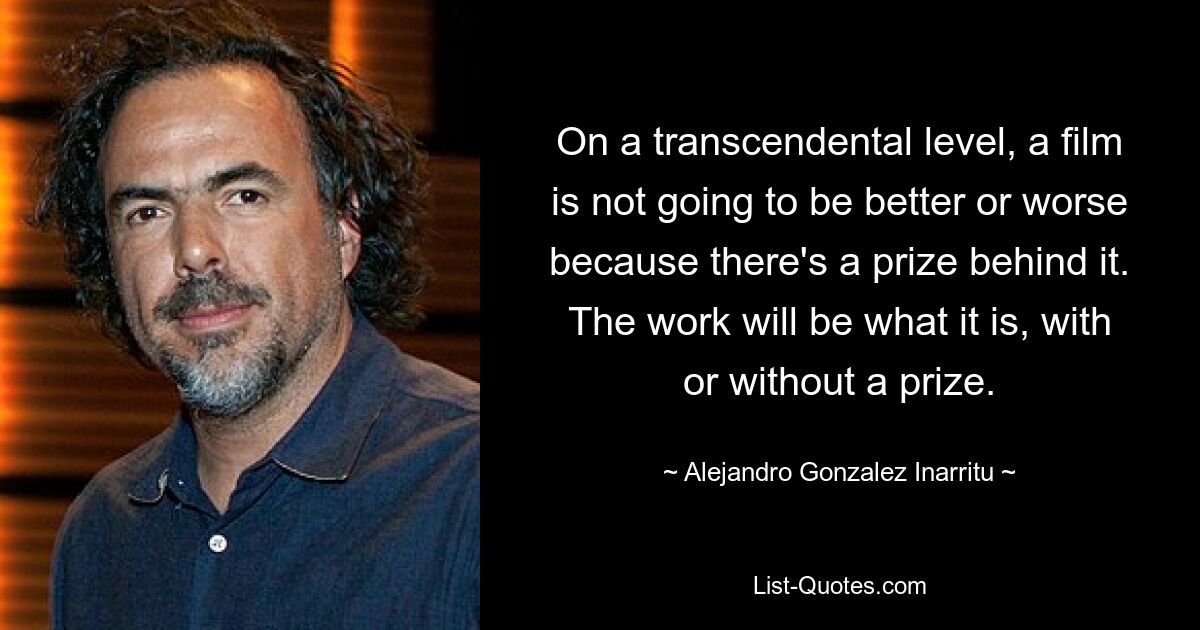 On a transcendental level, a film is not going to be better or worse because there's a prize behind it. The work will be what it is, with or without a prize. — © Alejandro Gonzalez Inarritu