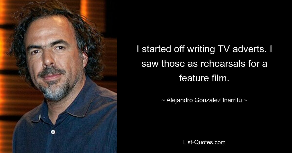 I started off writing TV adverts. I saw those as rehearsals for a feature film. — © Alejandro Gonzalez Inarritu