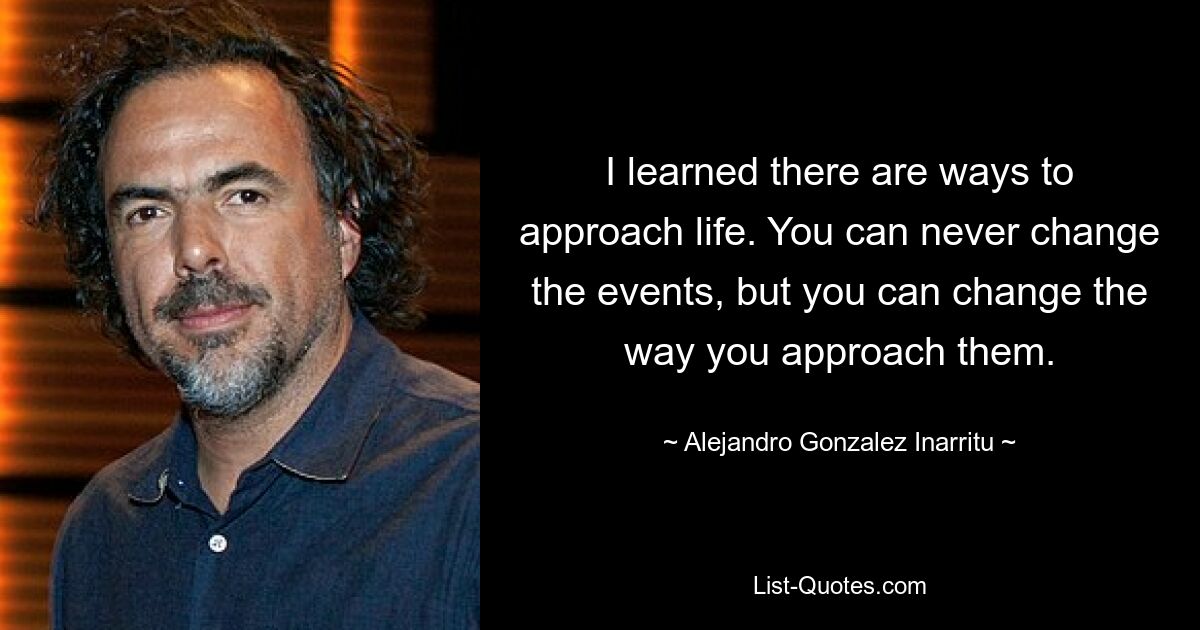 I learned there are ways to approach life. You can never change the events, but you can change the way you approach them. — © Alejandro Gonzalez Inarritu