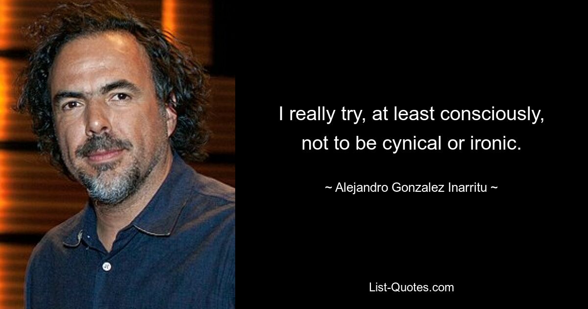 I really try, at least consciously, not to be cynical or ironic. — © Alejandro Gonzalez Inarritu