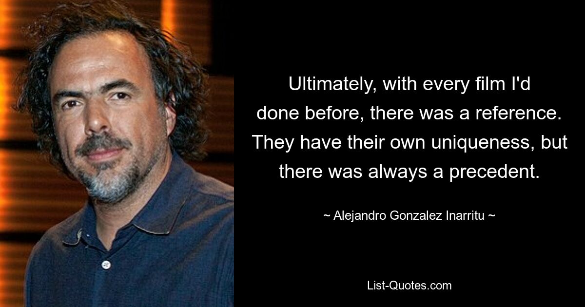 Ultimately, with every film I'd done before, there was a reference. They have their own uniqueness, but there was always a precedent. — © Alejandro Gonzalez Inarritu