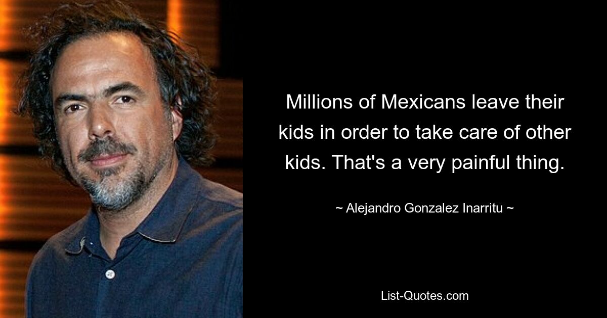 Millions of Mexicans leave their kids in order to take care of other kids. That's a very painful thing. — © Alejandro Gonzalez Inarritu