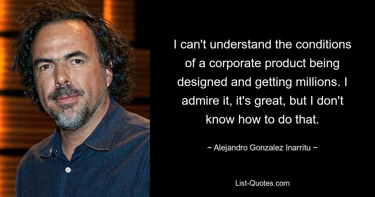 I can't understand the conditions of a corporate product being designed and getting millions. I admire it, it's great, but I don't know how to do that. — © Alejandro Gonzalez Inarritu