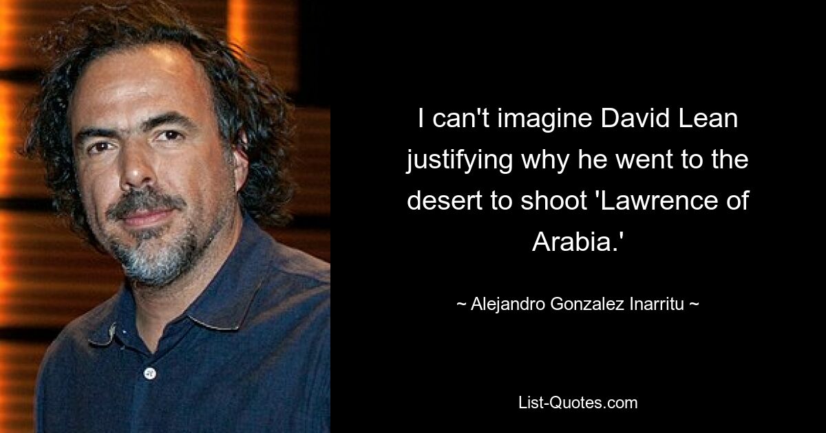 I can't imagine David Lean justifying why he went to the desert to shoot 'Lawrence of Arabia.' — © Alejandro Gonzalez Inarritu