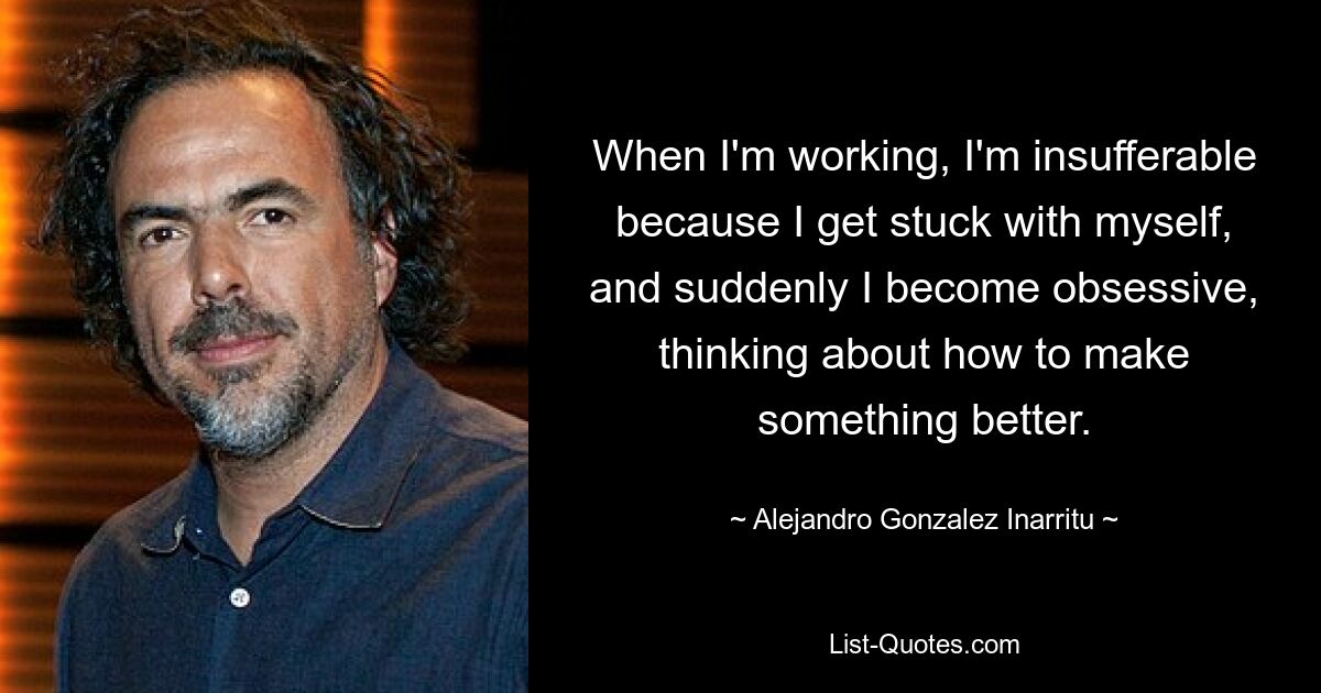 When I'm working, I'm insufferable because I get stuck with myself, and suddenly I become obsessive, thinking about how to make something better. — © Alejandro Gonzalez Inarritu