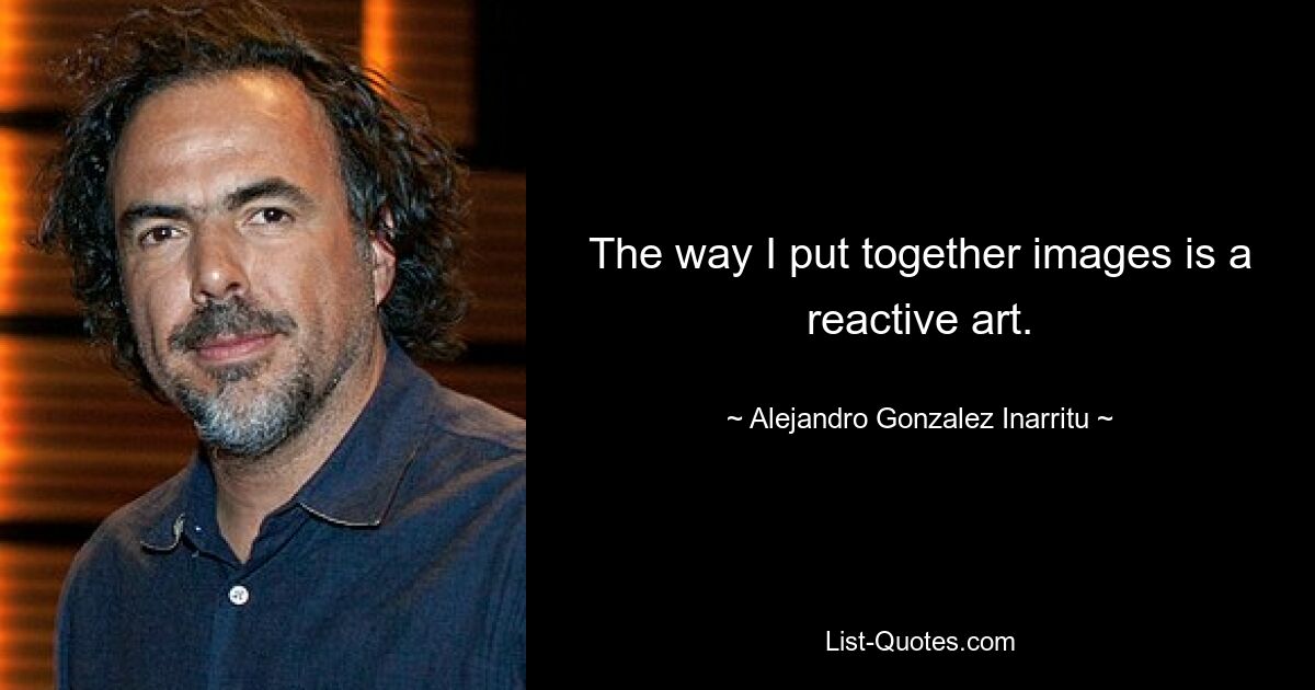 The way I put together images is a reactive art. — © Alejandro Gonzalez Inarritu