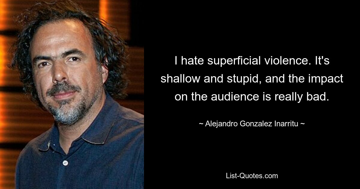 I hate superficial violence. It's shallow and stupid, and the impact on the audience is really bad. — © Alejandro Gonzalez Inarritu