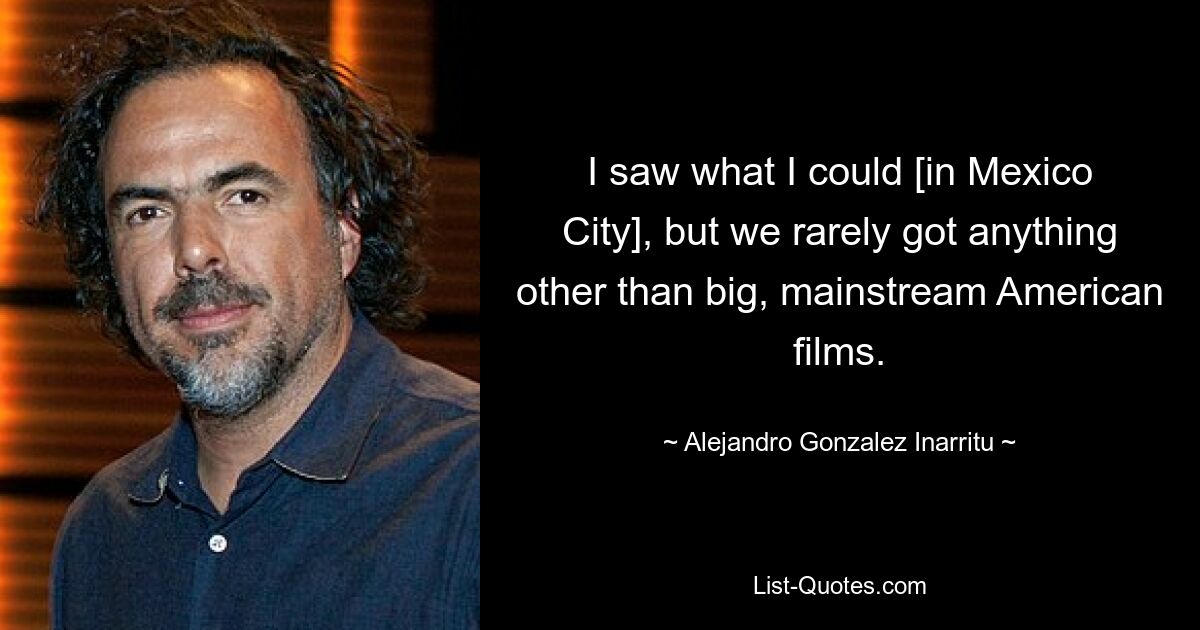 I saw what I could [in Mexico City], but we rarely got anything other than big, mainstream American films. — © Alejandro Gonzalez Inarritu