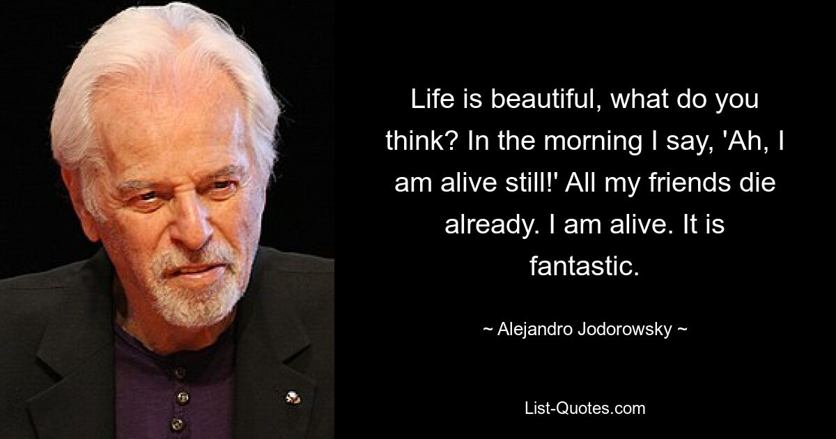 Life is beautiful, what do you think? In the morning I say, 'Ah, I am alive still!' All my friends die already. I am alive. It is fantastic. — © Alejandro Jodorowsky