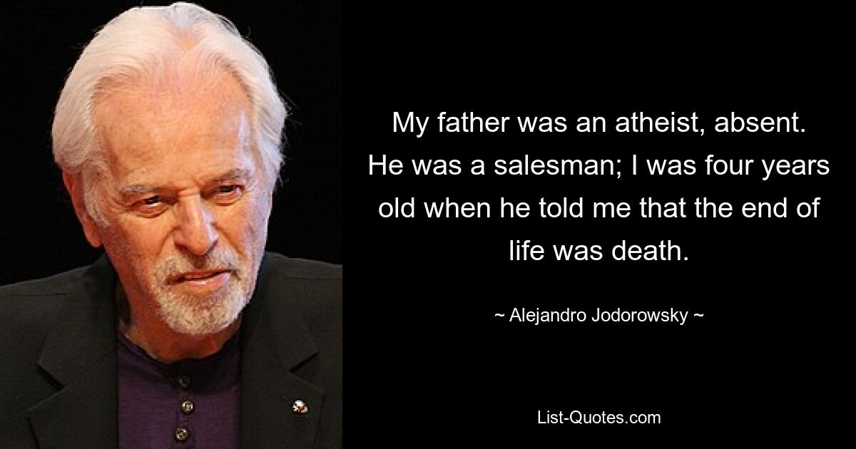 My father was an atheist, absent. He was a salesman; I was four years old when he told me that the end of life was death. — © Alejandro Jodorowsky