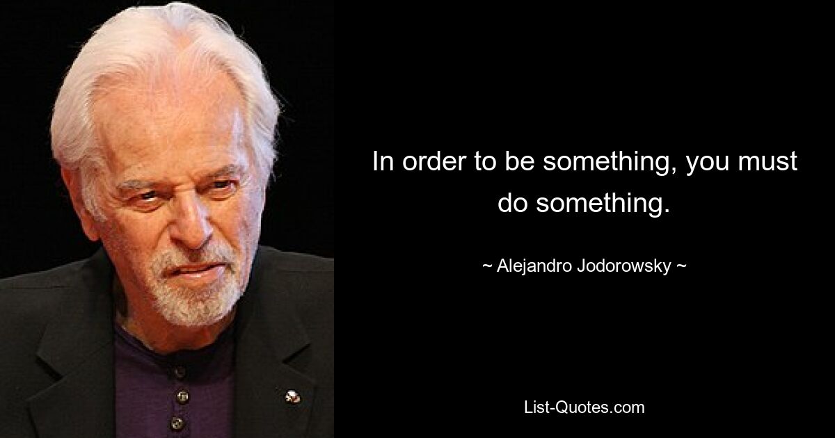 In order to be something, you must do something. — © Alejandro Jodorowsky