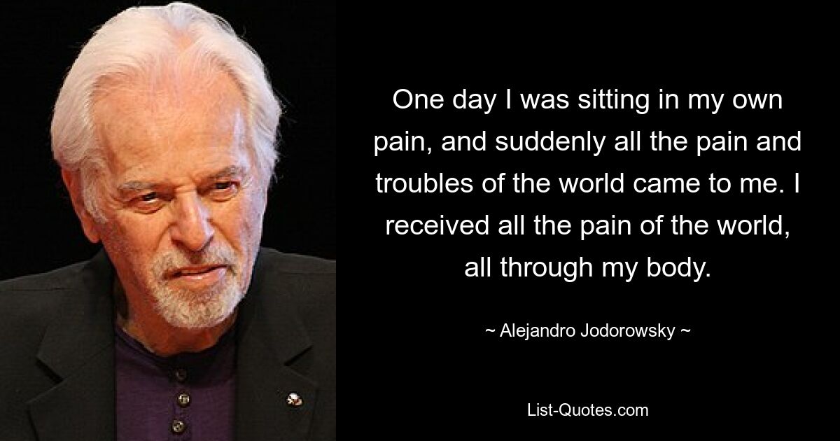 One day I was sitting in my own pain, and suddenly all the pain and troubles of the world came to me. I received all the pain of the world, all through my body. — © Alejandro Jodorowsky