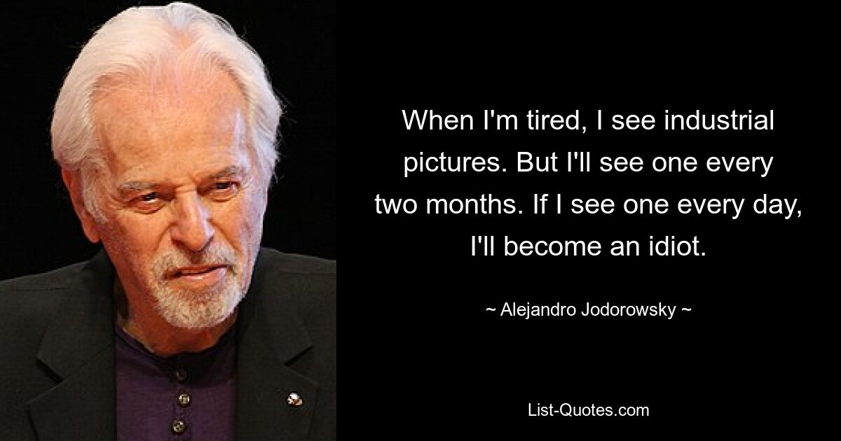 When I'm tired, I see industrial pictures. But I'll see one every two months. If I see one every day, I'll become an idiot. — © Alejandro Jodorowsky