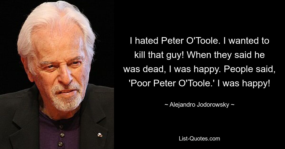 I hated Peter O'Toole. I wanted to kill that guy! When they said he was dead, I was happy. People said, 'Poor Peter O'Toole.' I was happy! — © Alejandro Jodorowsky