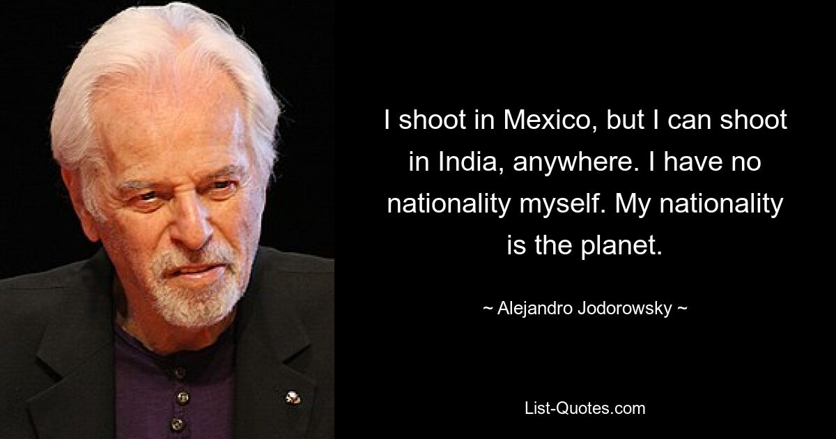 I shoot in Mexico, but I can shoot in India, anywhere. I have no nationality myself. My nationality is the planet. — © Alejandro Jodorowsky