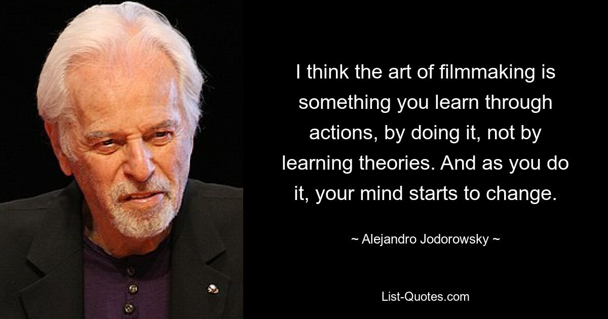 I think the art of filmmaking is something you learn through actions, by doing it, not by learning theories. And as you do it, your mind starts to change. — © Alejandro Jodorowsky